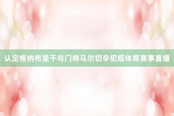 认定格纳布里干与门将马尔切辛犯规体育赛事直播